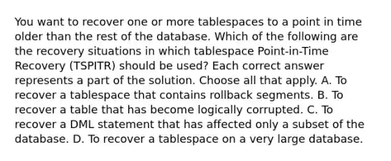 You want to recover one or more tablespaces to a point in time older than the rest of the database. Which of the following are the recovery situations in which tablespace Point-in-Time Recovery (TSPITR) should be used? Each correct answer represents a part of the solution. Choose all that apply. A. To recover a tablespace that contains rollback segments. B. To recover a table that has become logically corrupted. C. To recover a DML statement that has affected only a subset of the database. D. To recover a tablespace on a very large database.