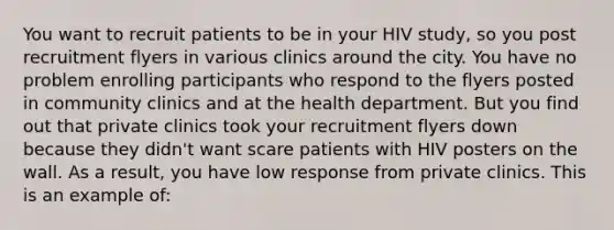 You want to recruit patients to be in your HIV study, so you post recruitment flyers in various clinics around the city. You have no problem enrolling participants who respond to the flyers posted in community clinics and at the health department. But you find out that private clinics took your recruitment flyers down because they didn't want scare patients with HIV posters on the wall. As a result, you have low response from private clinics. This is an example of: