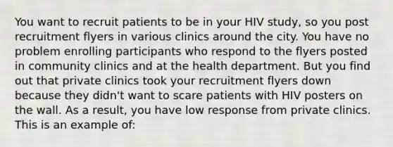 You want to recruit patients to be in your HIV study, so you post recruitment flyers in various clinics around the city. You have no problem enrolling participants who respond to the flyers posted in community clinics and at the health department. But you find out that private clinics took your recruitment flyers down because they didn't want to scare patients with HIV posters on the wall. As a result, you have low response from private clinics. This is an example of: