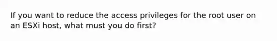 If you want to reduce the access privileges for the root user on an ESXi host, what must you do first?