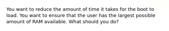 You want to reduce the amount of time it takes for the boot to load. You want to ensure that the user has the largest possible amount of RAM available. What should you do?