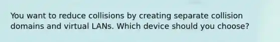 You want to reduce collisions by creating separate collision domains and virtual LANs. Which device should you choose?