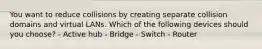 You want to reduce collisions by creating separate collision domains and virtual LANs. Which of the following devices should you choose? - Active hub - Bridge - Switch - Router