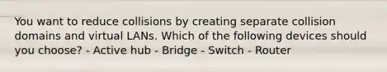 You want to reduce collisions by creating separate collision domains and virtual LANs. Which of the following devices should you choose? - Active hub - Bridge - Switch - Router