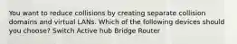 You want to reduce collisions by creating separate collision domains and virtual LANs. Which of the following devices should you choose? Switch Active hub Bridge Router