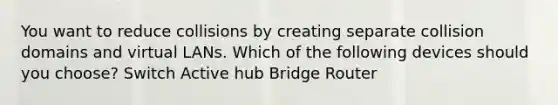 You want to reduce collisions by creating separate collision domains and virtual LANs. Which of the following devices should you choose? Switch Active hub Bridge Router