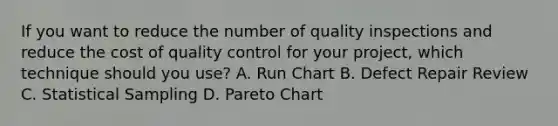 If you want to reduce the number of quality inspections and reduce the cost of quality control for your project, which technique should you use? A. Run Chart B. Defect Repair Review C. Statistical Sampling D. Pareto Chart