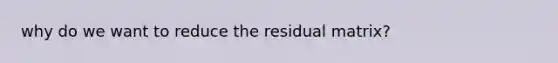 why do we want to reduce the residual matrix?