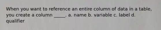 When you want to reference an entire column of data in a table, you create a column _____. a. name b. variable c. label d. qualifier