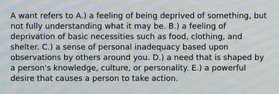 A want refers to A.) a feeling of being deprived of something, but not fully understanding what it may be. B.) a feeling of deprivation of basic necessities such as food, clothing, and shelter. C.) a sense of personal inadequacy based upon observations by others around you. D.) a need that is shaped by a person's knowledge, culture, or personality. E.) a powerful desire that causes a person to take action.