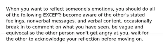 When you want to reflect someone's emotions, you should do all of the following EXCEPT: become aware of the other's stated feelings, nonverbal messages, and verbal content. occasionally break in to comment on what you have seen. be vague and equivocal so the other person won't get angry at you. wait for the other to acknowledge your reflection before moving on.