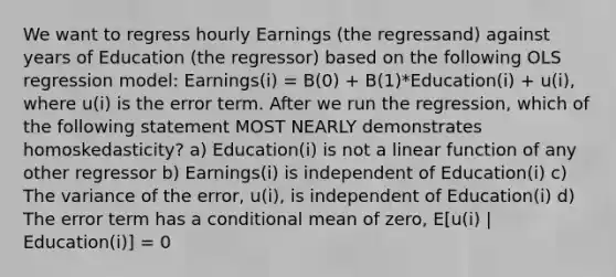 We want to regress hourly Earnings (the regressand) against years of Education (the regressor) based on the following OLS regression model: Earnings(i) = B(0) + B(1)*Education(i) + u(i), where u(i) is the error term. After we run the regression, which of the following statement MOST NEARLY demonstrates homoskedasticity? a) Education(i) is not a linear function of any other regressor b) Earnings(i) is independent of Education(i) c) The variance of the error, u(i), is independent of Education(i) d) The error term has a conditional mean of zero, E[u(i) | Education(i)] = 0