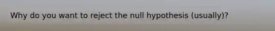 Why do you want to reject the null hypothesis (usually)?