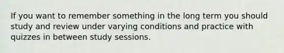 If you want to remember something in the long term you should study and review under varying conditions and practice with quizzes in between study sessions.