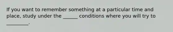 If you want to remember something at a particular time and place, study under the ______ conditions where you will try to _________.