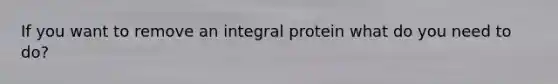 If you want to remove an integral protein what do you need to do?