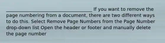 _____________________________________ If you want to remove the page numbering from a document, there are two different ways to do this. Select Remove Page Numbers from the Page Number drop-down list Open the header or footer and manually delete the page number