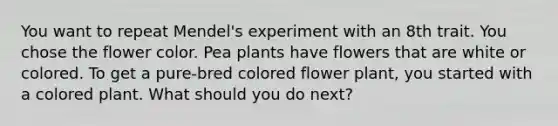 You want to repeat Mendel's experiment with an 8th trait. You chose the flower color. Pea plants have flowers that are white or colored. To get a pure-bred colored flower plant, you started with a colored plant. What should you do next?