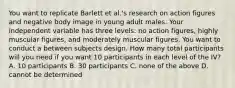 You want to replicate Barlett et al.'s research on action figures and negative body image in young adult males. Your independent variable has three levels: no action figures, highly muscular figures, and moderately muscular figures. You want to conduct a between subjects design. How many total participants will you need if you want 10 participants in each level of the IV? A. 10 participants B. 30 participants C. none of the above D. cannot be determined