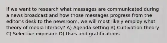 If we want to research what messages are communicated during a news broadcast and how those messages progress from the editor's desk to the newsroom, we will most likely employ what theory of media literacy? A) Agenda setting B) Cultivation theory C) Selective exposure D) Uses and gratifications