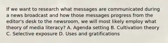 If we want to research what messages are communicated during a news broadcast and how those messages progress from the editor's desk to the newsroom, we will most likely employ what theory of media literacy? A. Agenda setting B. Cultivation theory C. Selective exposure D. Uses and gratifications