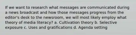 If we want to research what messages are communicated during a news broadcast and how those messages progress from the editor's desk to the newsroom, we will most likely employ what theory of media literacy? a. Cultivation theory b. Selective exposure c. Uses and gratifications d. Agenda setting