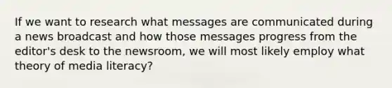 If we want to research what messages are communicated during a news broadcast and how those messages progress from the editor's desk to the newsroom, we will most likely employ what theory of media literacy?