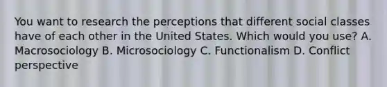 You want to research the perceptions that different social classes have of each other in the United States. Which would you use? A. Macrosociology B. Microsociology C. Functionalism D. Conflict perspective