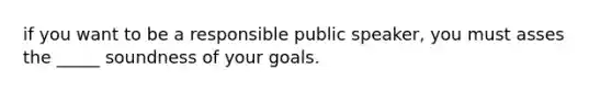 if you want to be a responsible public speaker, you must asses the _____ soundness of your goals.