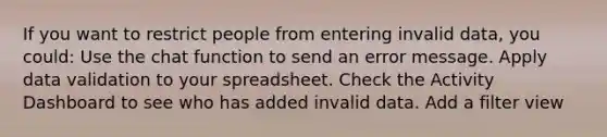 If you want to restrict people from entering invalid data, you could: Use the chat function to send an error message. Apply data validation to your spreadsheet. Check the Activity Dashboard to see who has added invalid data. Add a filter view