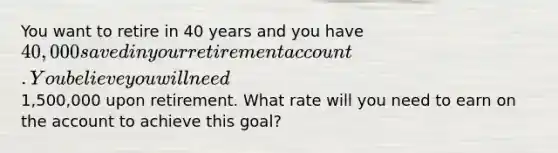 You want to retire in 40 years and you have 40,000 saved in your retirement account. You believe you will need1,500,000 upon retirement. What rate will you need to earn on the account to achieve this goal?