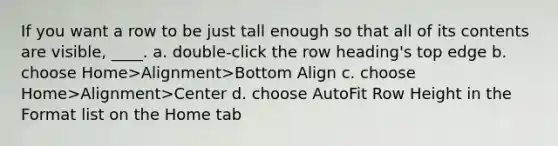 If you want a row to be just tall enough so that all of its contents are visible, ____. a. double-click the row heading's top edge b. choose Home>Alignment>Bottom Align c. choose Home>Alignment>Center d. choose AutoFit Row Height in the Format list on the Home tab