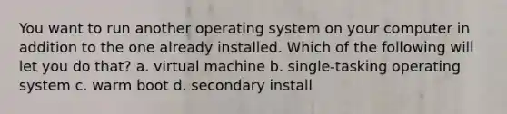 You want to run another operating system on your computer in addition to the one already installed. Which of the following will let you do that? a. virtual machine b. single-tasking operating system c. warm boot d. secondary install