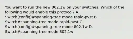 You want to run the new 802.1w on your switches. Which of the following would enable this protocol? A. Switch(config)#spanning-tree mode rapid-pvst B. Switch#spanning-tree mode rapid-pvst C. Switch(config)#spanning-tree mode 802.1w D. Switch#spanning-tree mode 802.1w