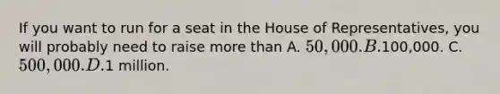 If you want to run for a seat in the House of Representatives, you will probably need to raise more than A. 50,000. B.100,000. C. 500,000. D.1 million.