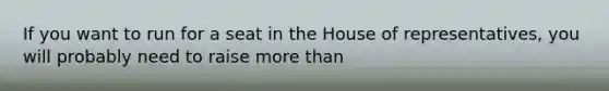 If you want to run for a seat in the House of representatives, you will probably need to raise more than