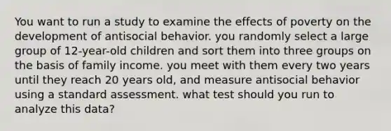 You want to run a study to examine the effects of poverty on the development of antisocial behavior. you randomly select a large group of 12-year-old children and sort them into three groups on the basis of family income. you meet with them every two years until they reach 20 years old, and measure antisocial behavior using a standard assessment. what test should you run to analyze this data?