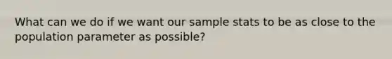 What can we do if we want our sample stats to be as close to the population parameter as possible?