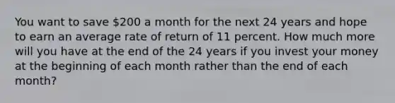 You want to save 200 a month for the next 24 years and hope to earn an average rate of return of 11 percent. How much more will you have at the end of the 24 years if you invest your money at the beginning of each month rather than the end of each month?