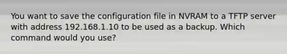 You want to save the configuration file in NVRAM to a TFTP server with address 192.168.1.10 to be used as a backup. Which command would you use?