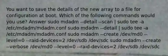 You want to save the details of the new array to a file for configuration at boot. Which of the following commands would you use? Answer sudo mdadm --detail --scan | sudo tee -a /etc/mdadm/mdadm.conf sudo mdadm --detail | sudo tee -a /etc/mdadm/mdadm.conf sudo mdadm --create /dev/md0 --level=0 --raid-devices=2 /dev/sdb /dev/sdc sudo mdadm --create --verbose /dev/md0 --level=0 --raid-devices=2 /dev/sdb /dev/sdc