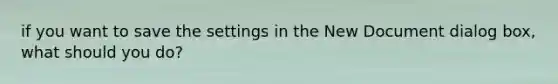 if you want to save the settings in the New Document dialog box, what should you do?