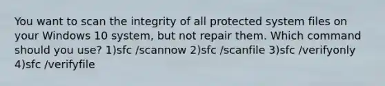 You want to scan the integrity of all protected system files on your Windows 10 system, but not repair them. Which command should you use? 1)sfc /scannow 2)sfc /scanfile 3)sfc /verifyonly 4)sfc /verifyfile