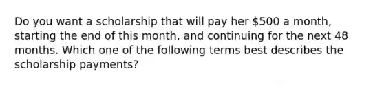 Do you want a scholarship that will pay her 500 a month, starting the end of this month, and continuing for the next 48 months. Which one of the following terms best describes the scholarship payments?