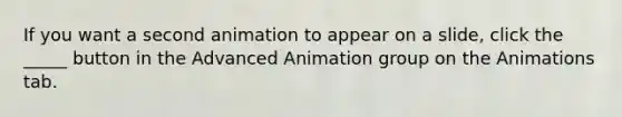 If you want a second animation to appear on a slide, click the _____ button in the Advanced Animation group on the Animations tab.