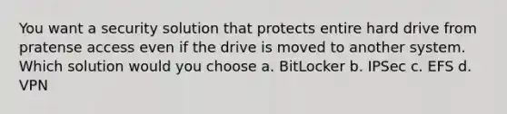 You want a security solution that protects entire hard drive from pratense access even if the drive is moved to another system. Which solution would you choose a. BitLocker b. IPSec c. EFS d. VPN