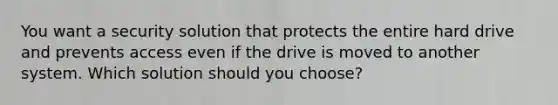 You want a security solution that protects the entire hard drive and prevents access even if the drive is moved to another system. Which solution should you choose?