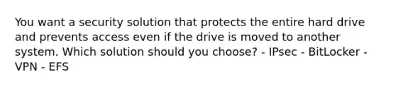 You want a security solution that protects the entire hard drive and prevents access even if the drive is moved to another system. Which solution should you choose? - IPsec - BitLocker - VPN - EFS