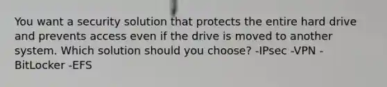 You want a security solution that protects the entire hard drive and prevents access even if the drive is moved to another system. Which solution should you choose? -IPsec -VPN -BitLocker -EFS