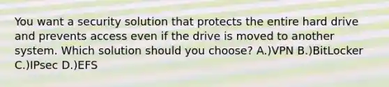 You want a security solution that protects the entire hard drive and prevents access even if the drive is moved to another system. Which solution should you choose? A.)VPN B.)BitLocker C.)IPsec D.)EFS